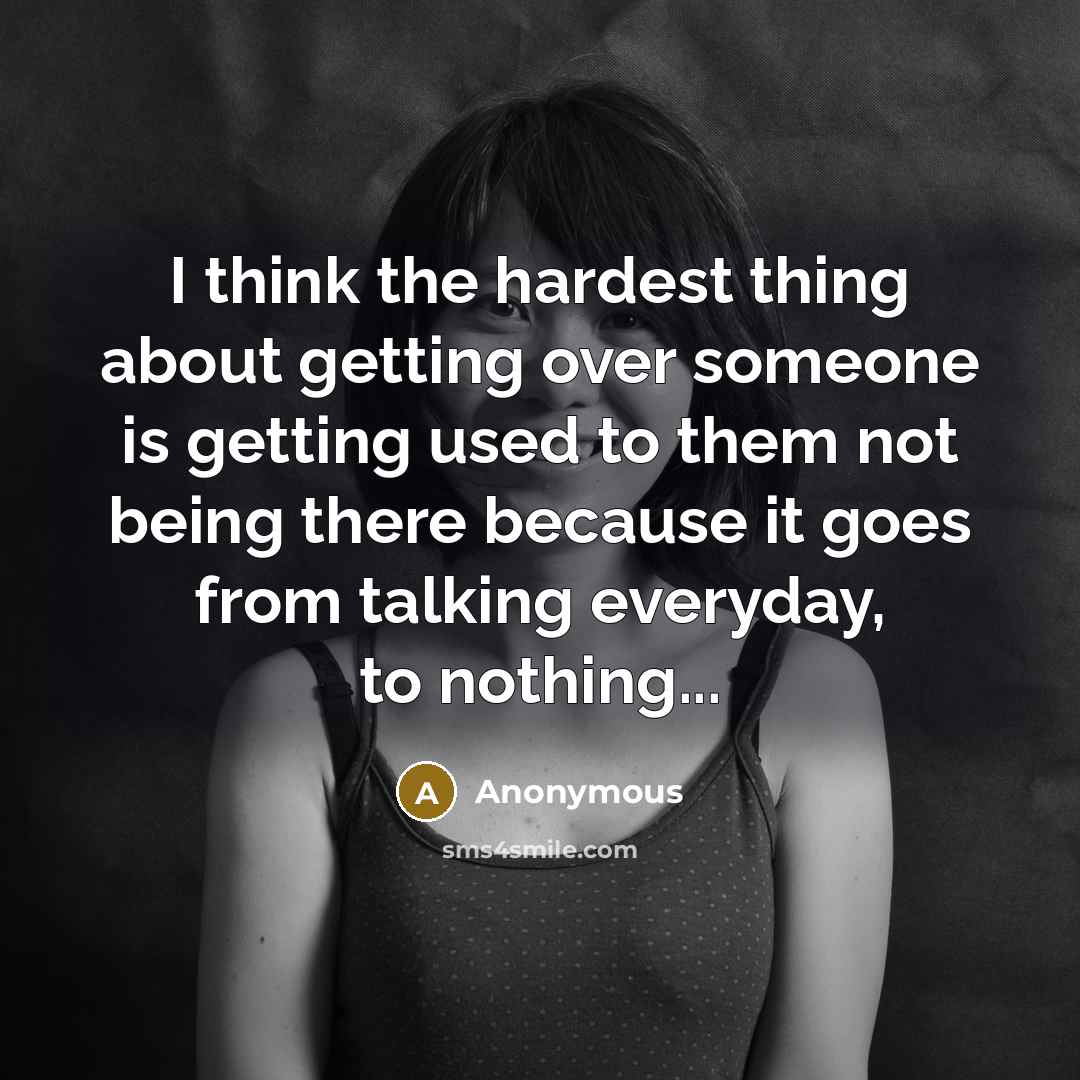 “I think the hardest thing about getting over someone is getting used to them not being there because it goes from talking everyday, to nothing...” quote by Anonymous