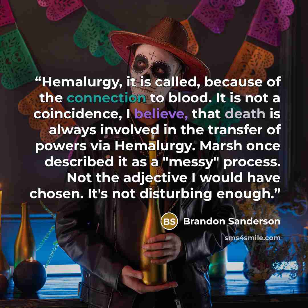 “Hemalurgy, it is called, because of the connection to blood. It is not a coincidence, I believe, that death is always involved in the transfer of powers via Hemalurgy. Marsh once described it as a "messy" process. Not the adjective I would have chosen. It's not disturbing enough.” quote by Brandon Sanderson
