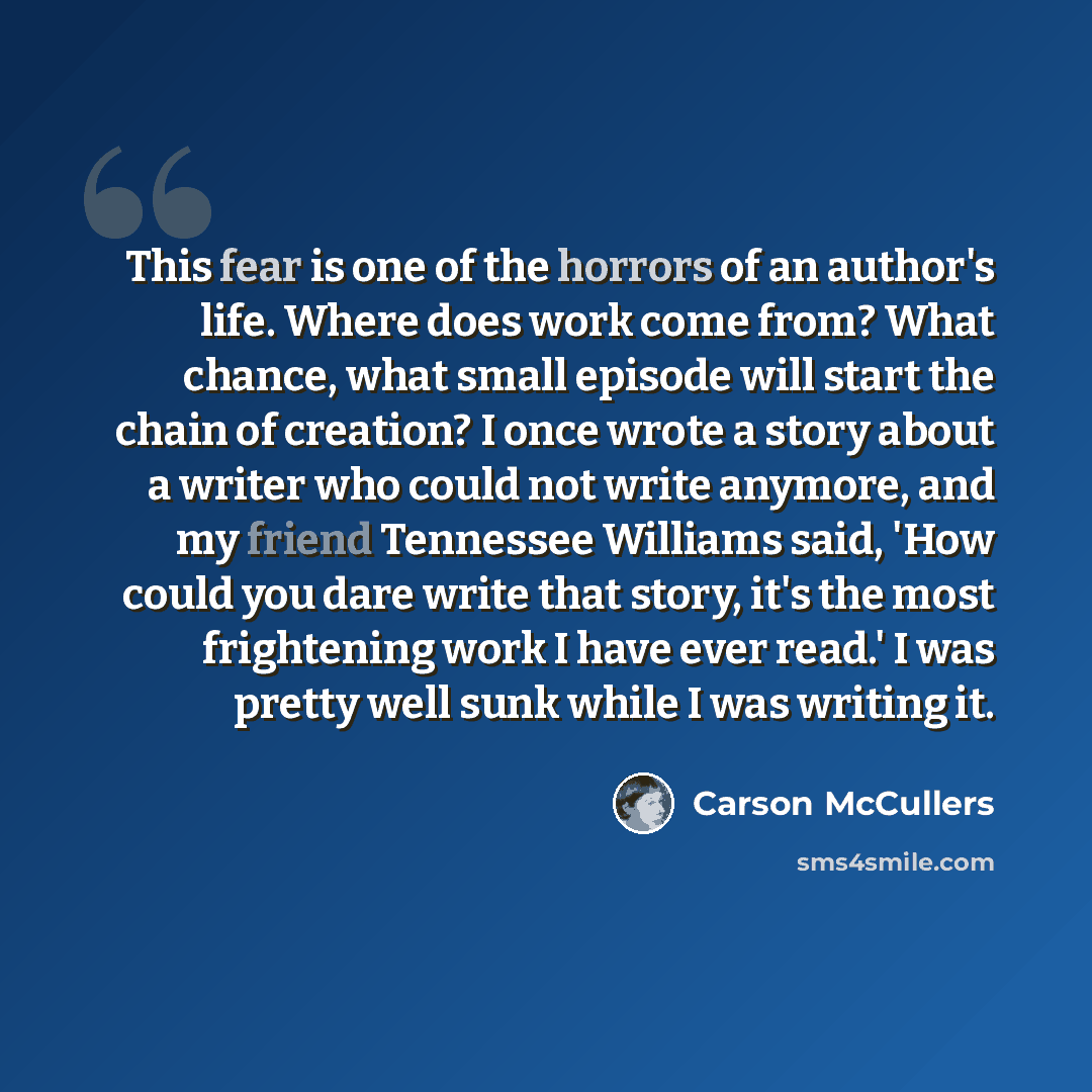 “This fear is one of the horrors of an author's life. Where does work come from? What chance, what small episode will start the chain of creation? I once wrote a story about a writer who could not write anymore, and my friend Tennessee Williams said, 'How could you dare write that story, it's the…” quote by Carson McCullers