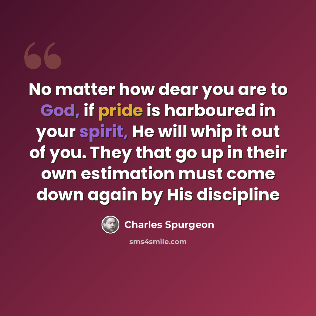 “No matter how dear you are to God, if pride is harboured in your spirit, He will whip it out of you. They that go up in their own estimation must come down again by His discipline” quote by Charles Spurgeon