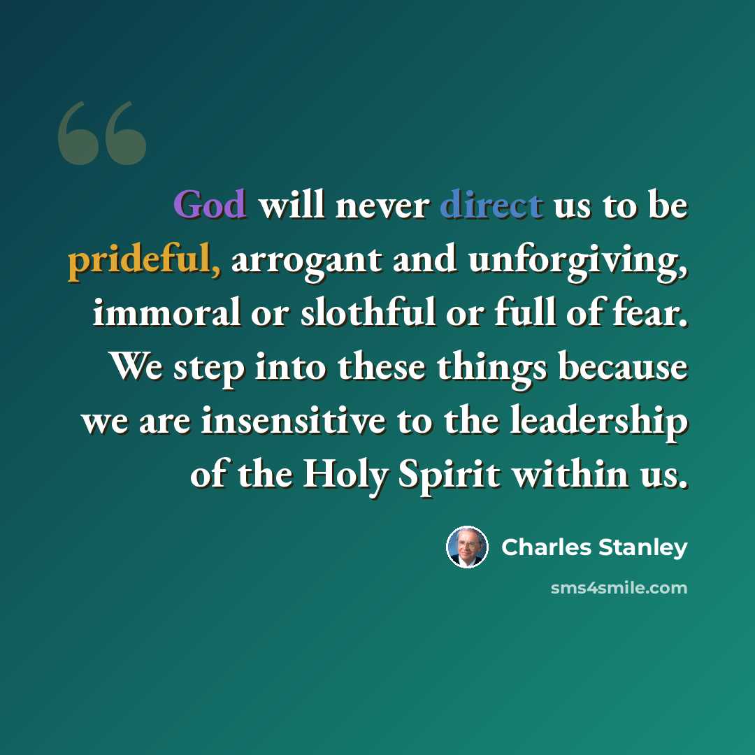 “God will never direct us to be prideful, arrogant and unforgiving, immoral or slothful or full of fear. We step into these things because we are insensitive to the leadership of the Holy Spirit within us.” quote by Charles Stanley