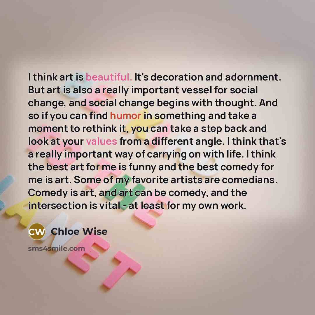 “I think art is beautiful. It's decoration and adornment. But art is also a really important vessel for social change, and social change begins with thought. And so if you can find humor in something and take a moment to rethink it, you can take a step back and look at your values from a different…” quote by Chloe Wise