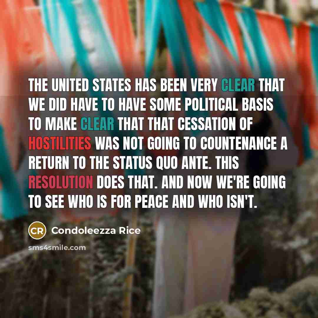 “The United States has been very clear that we did have to have some political basis to make clear that that cessation of hostilities was not going to countenance a return to the status quo ante. This resolution does that. And now we're going to see who is for peace and who isn't.” quote by Condoleezza Rice