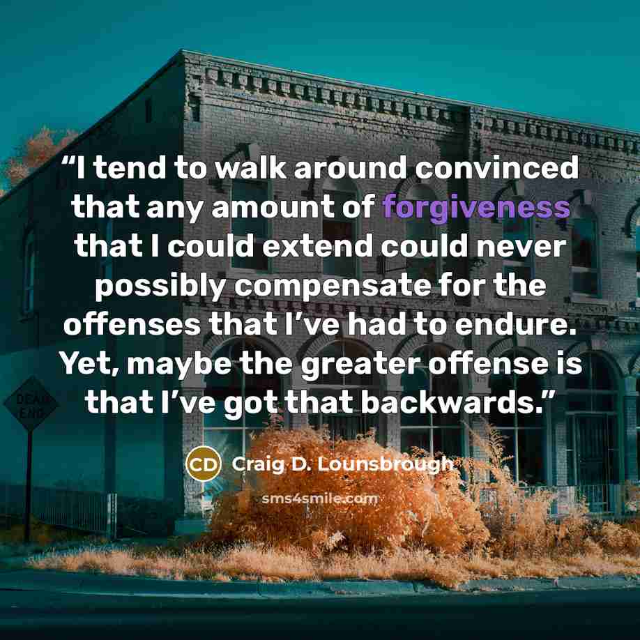 “I tend to walk around convinced that any amount of forgiveness that I could extend could never possibly compensate for the offenses that I’ve had to endure. Yet, maybe the greater offense is that I’ve got that backwards.” quote by Craig D. Lounsbrough