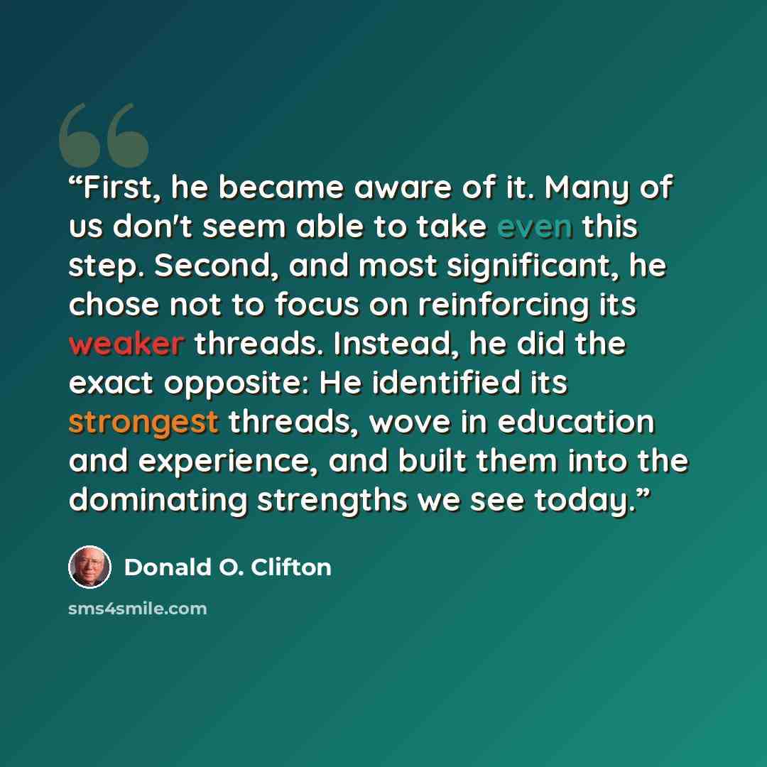 “First, he became aware of it. Many of us don't seem able to take even this step. Second, and most significant, he chose not to focus on reinforcing its weaker threads. Instead, he did the exact opposite: He identified its strongest threads, wove in education and experience, and built them into the…” quote by Donald O. Clifton