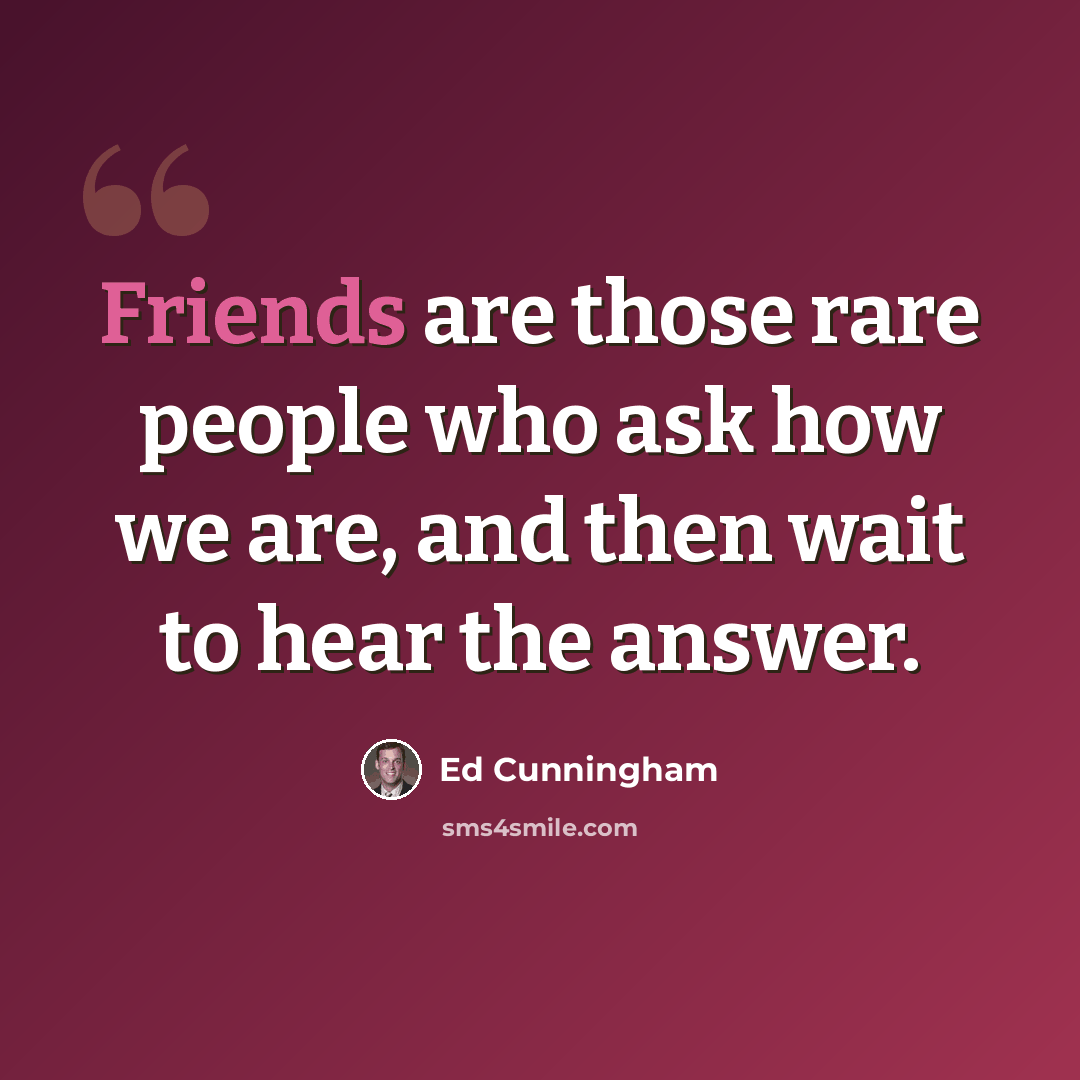 “Friends are those rare people who ask how we are, and then wait to hear the answer.” quote by Ed Cunningham