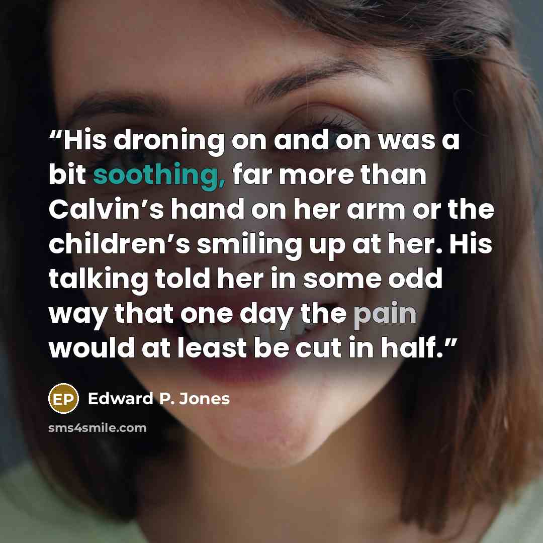 “His droning on and on was a bit soothing, far more than Calvin’s hand on her arm or the children’s smiling up at her. His talking told her in some odd way that one day the pain would at least be cut in half.” quote by Edward P. Jones
