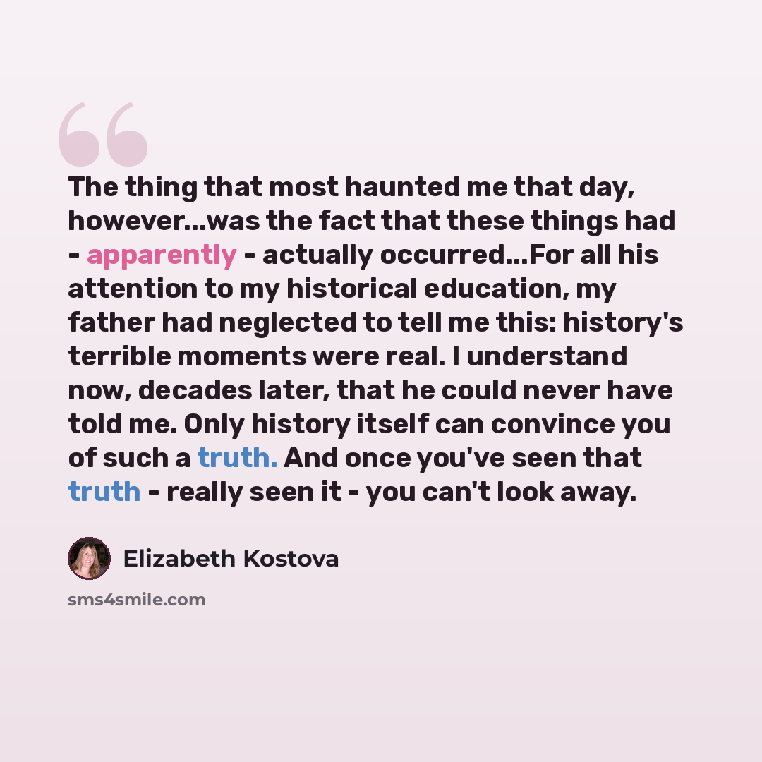“The thing that most haunted me that day, however...was the fact that these things had - apparently - actually occurred...For all his attention to my historical education, my father had neglected to tell me this: history's terrible moments were real. I understand now, decades later, that he could…” quote by Elizabeth Kostova