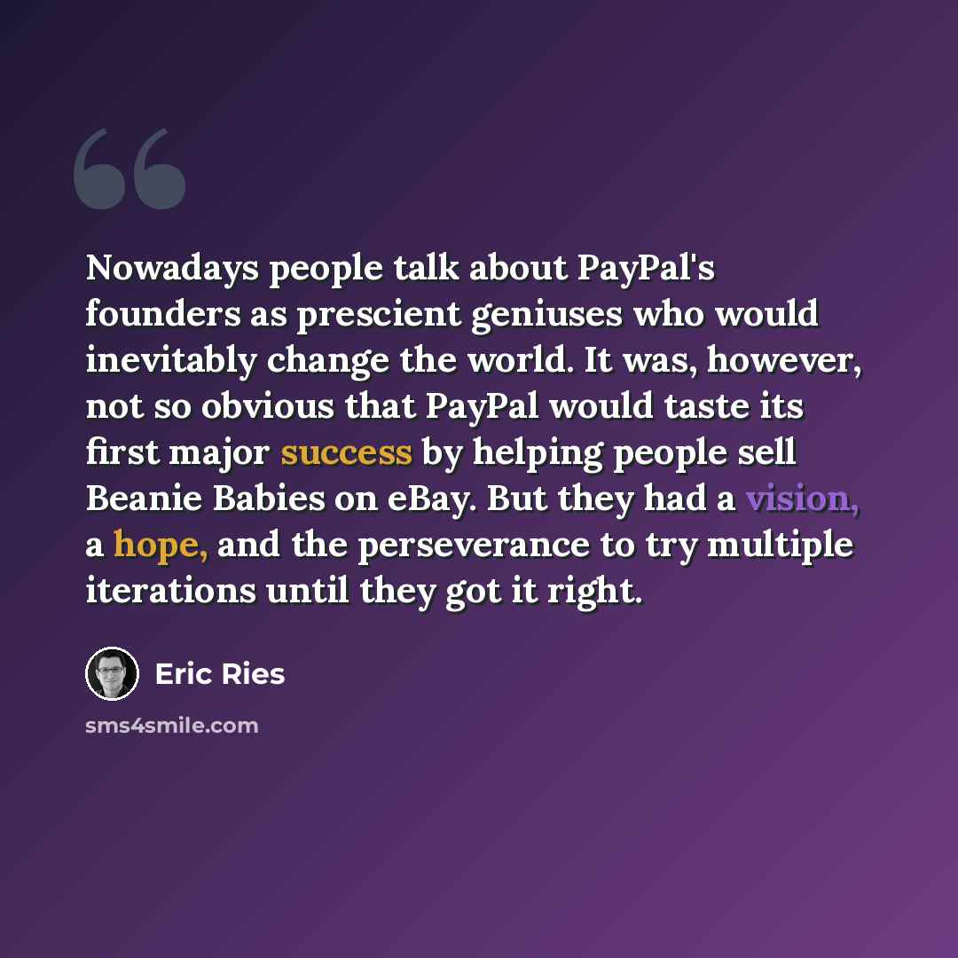 “Nowadays people talk about PayPal's founders as prescient geniuses who would inevitably change the world. It was, however, not so obvious that PayPal would taste its first major success by helping people sell Beanie Babies on eBay. But they had a vision, a hope, and the perseverance to try…” quote by Eric Ries