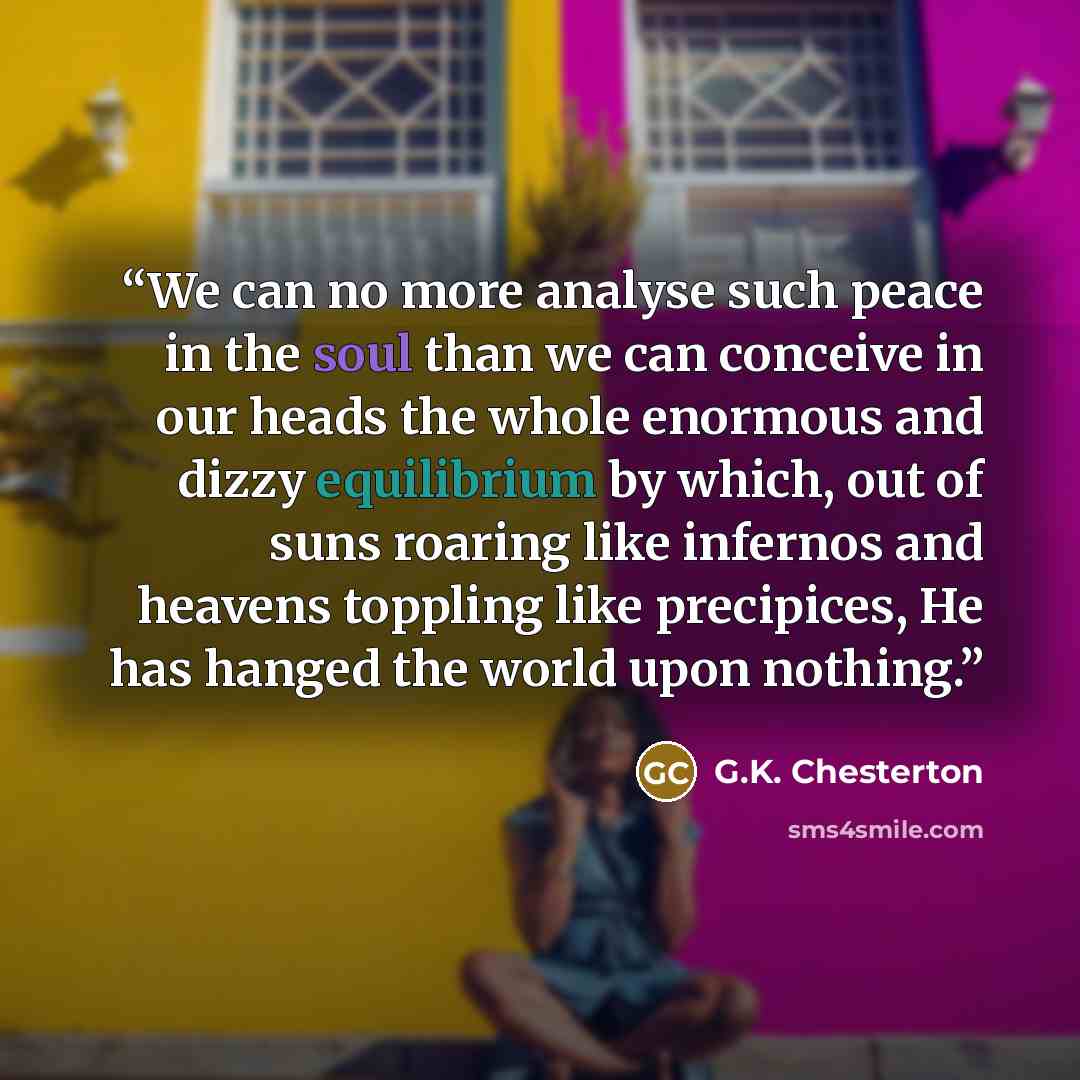 “We can no more analyse such peace in the soul than we can conceive in our heads the whole enormous and dizzy equilibrium by which, out of suns roaring like infernos and heavens toppling like precipices, He has hanged the world upon nothing.” quote by G.K. Chesterton