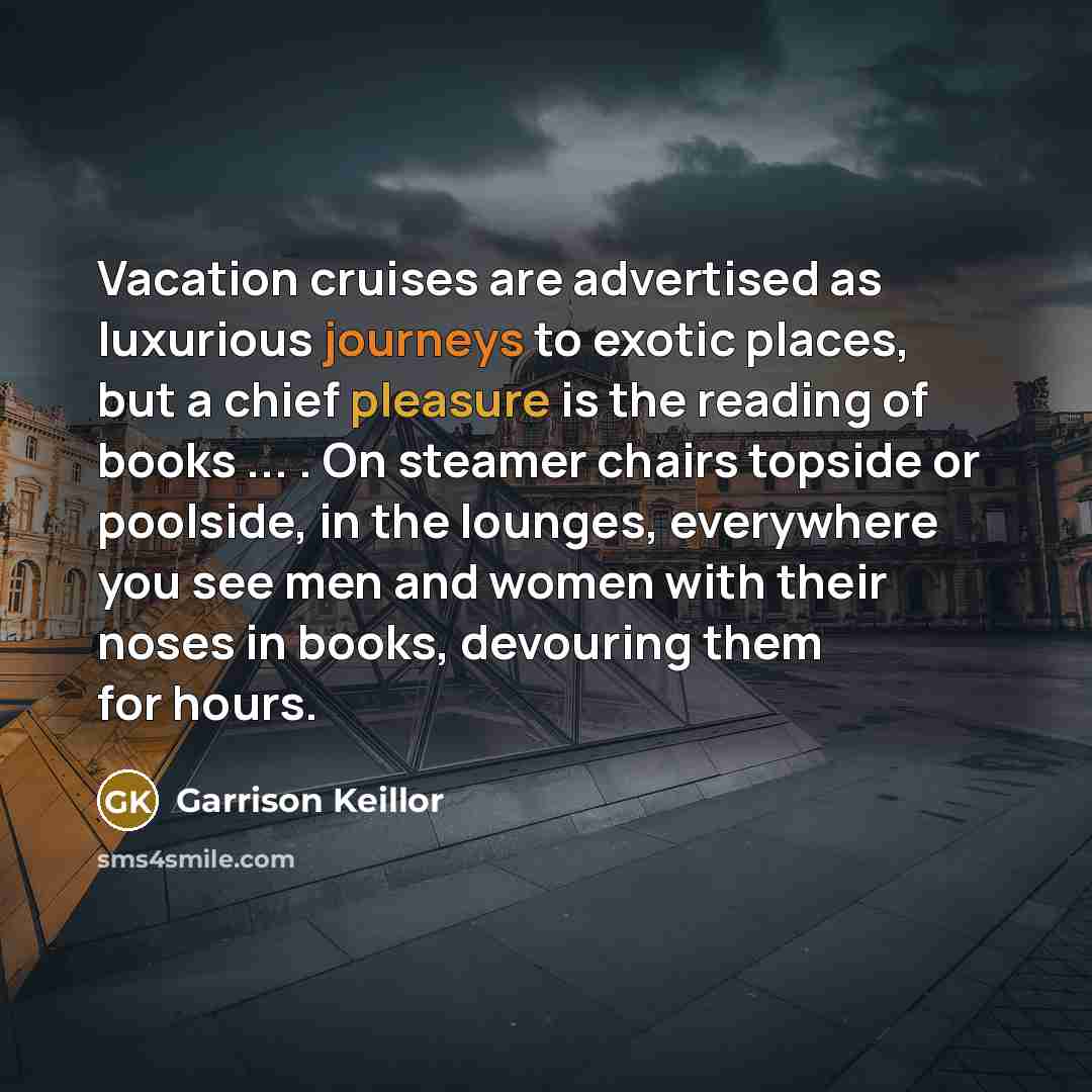 “Vacation cruises are advertised as luxurious journeys to exotic places, but a chief pleasure is the reading of books ... . On steamer chairs topside or poolside, in the lounges, everywhere you see men and women with their noses in books, devouring them for hours.” quote by Garrison Keillor