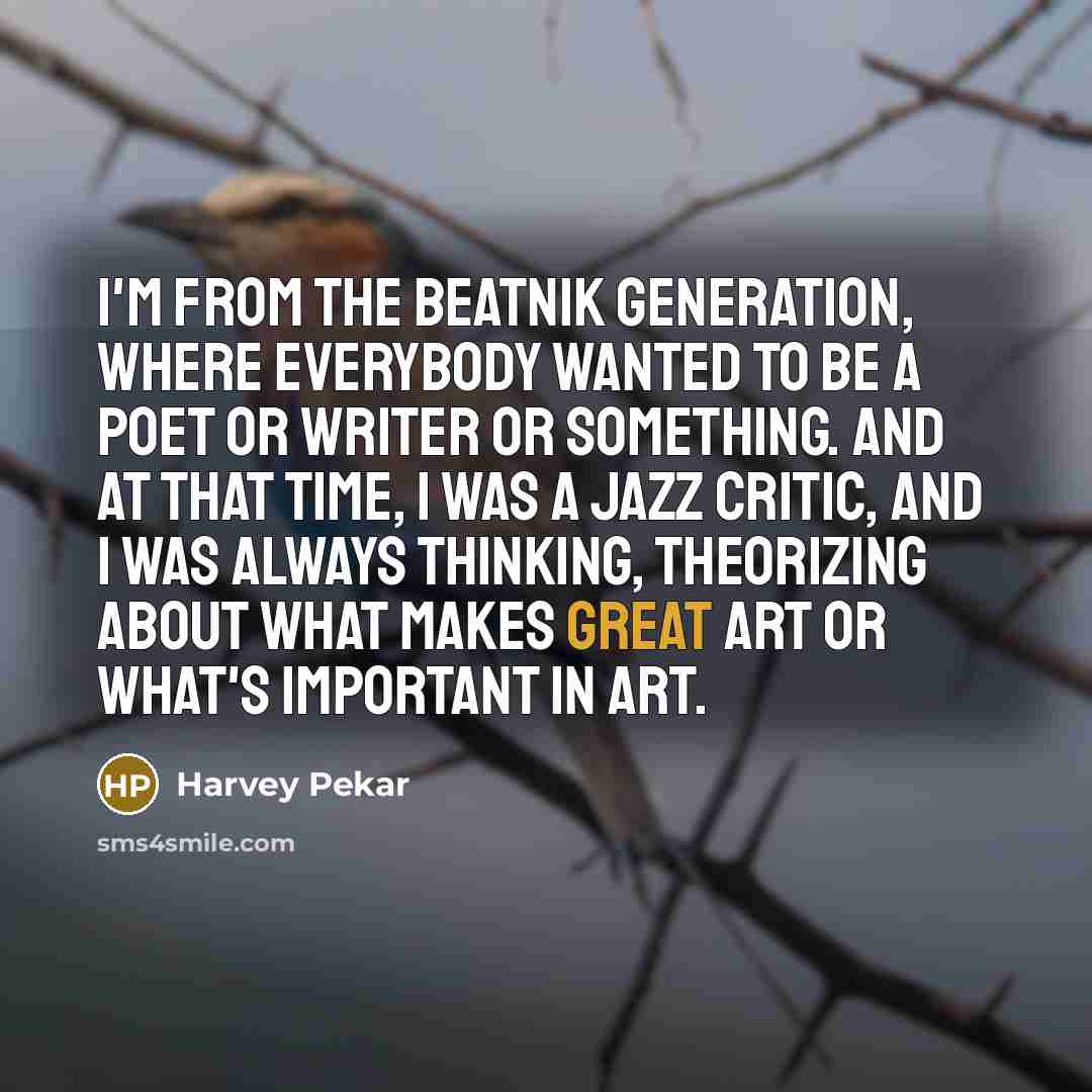 “I'm from the beatnik generation, where everybody wanted to be a poet or writer or something. And at that time, I was a jazz critic, and I was always thinking, theorizing about what makes great art or what's important in art.” quote by Harvey Pekar