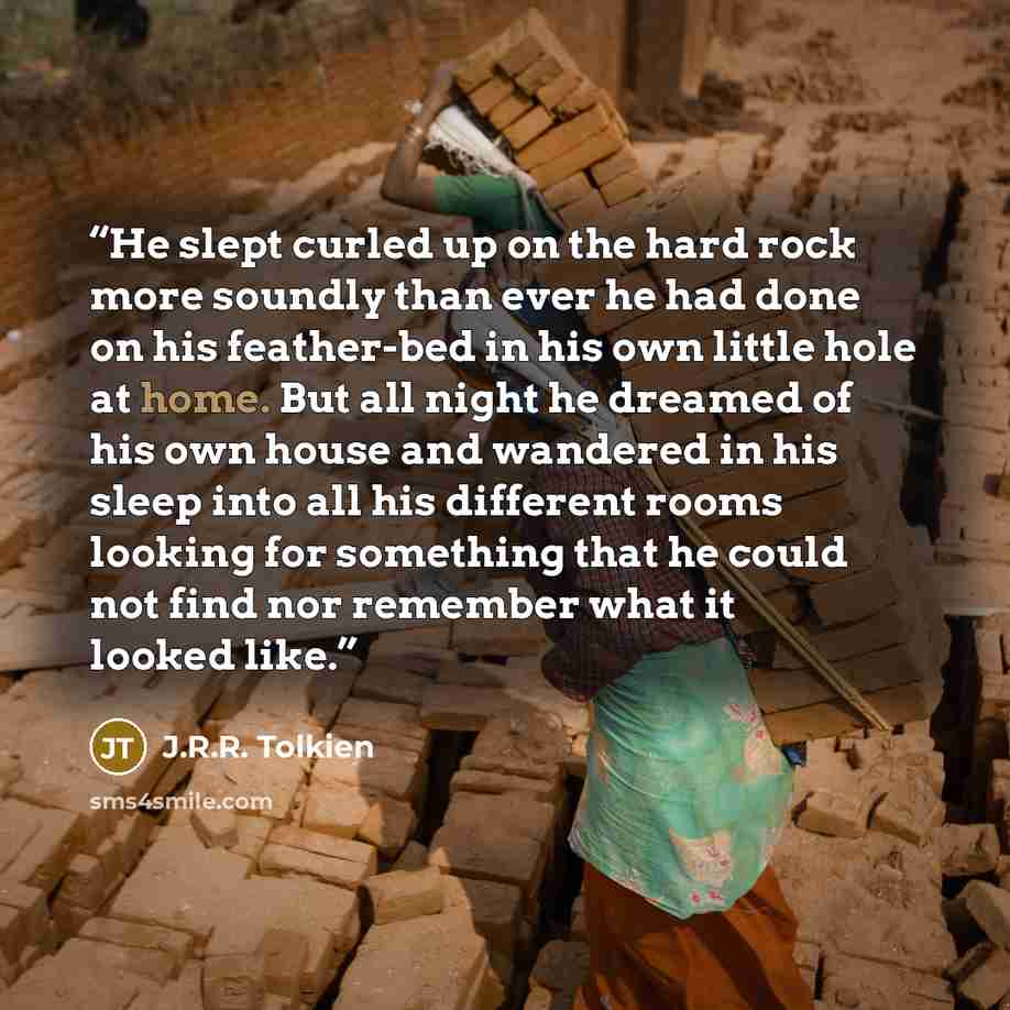 “He slept curled up on the hard rock more soundly than ever he had done on his feather-bed in his own little hole at home. But all night he dreamed of his own house and wandered in his sleep into all his different rooms looking for something that he could not find nor remember what it looked like.” quote by J.R.R. Tolkien