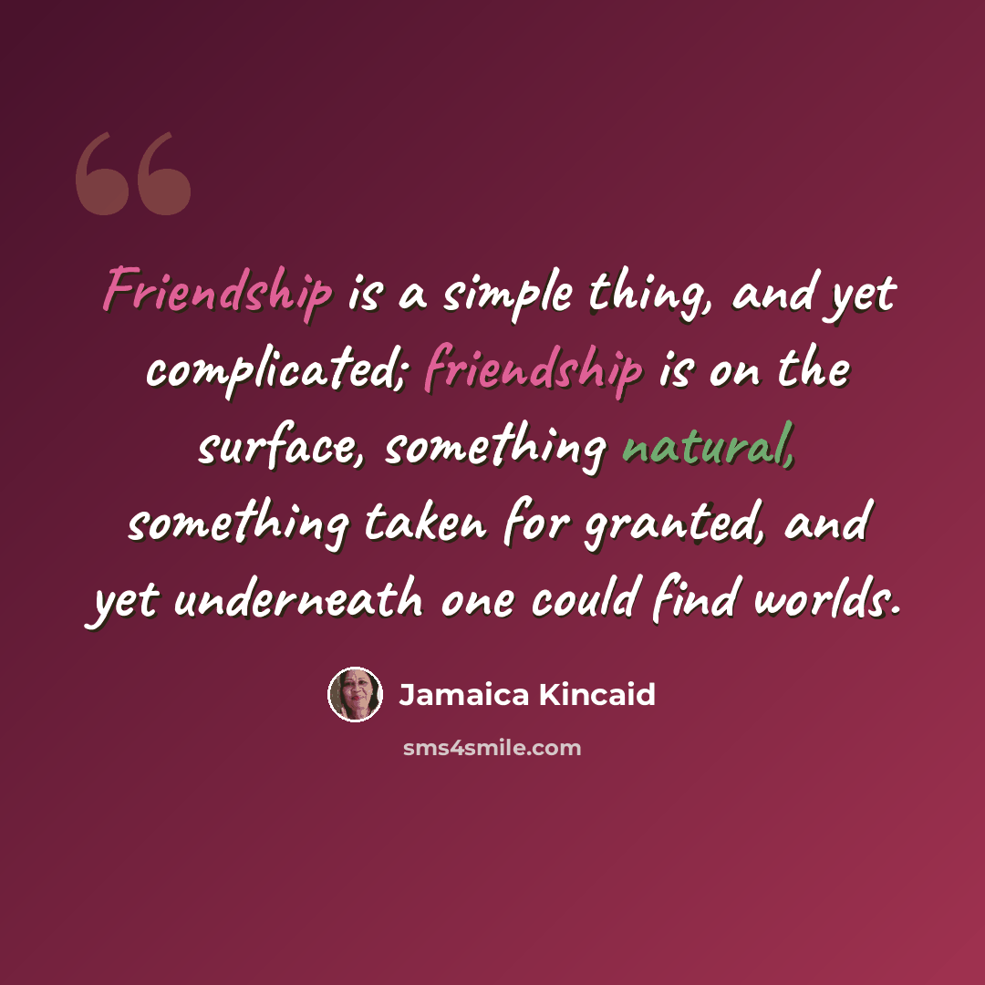 “Friendship is a simple thing, and yet complicated; friendship is on the surface, something natural, something taken for granted, and yet underneath one could find worlds.” quote by Jamaica Kincaid