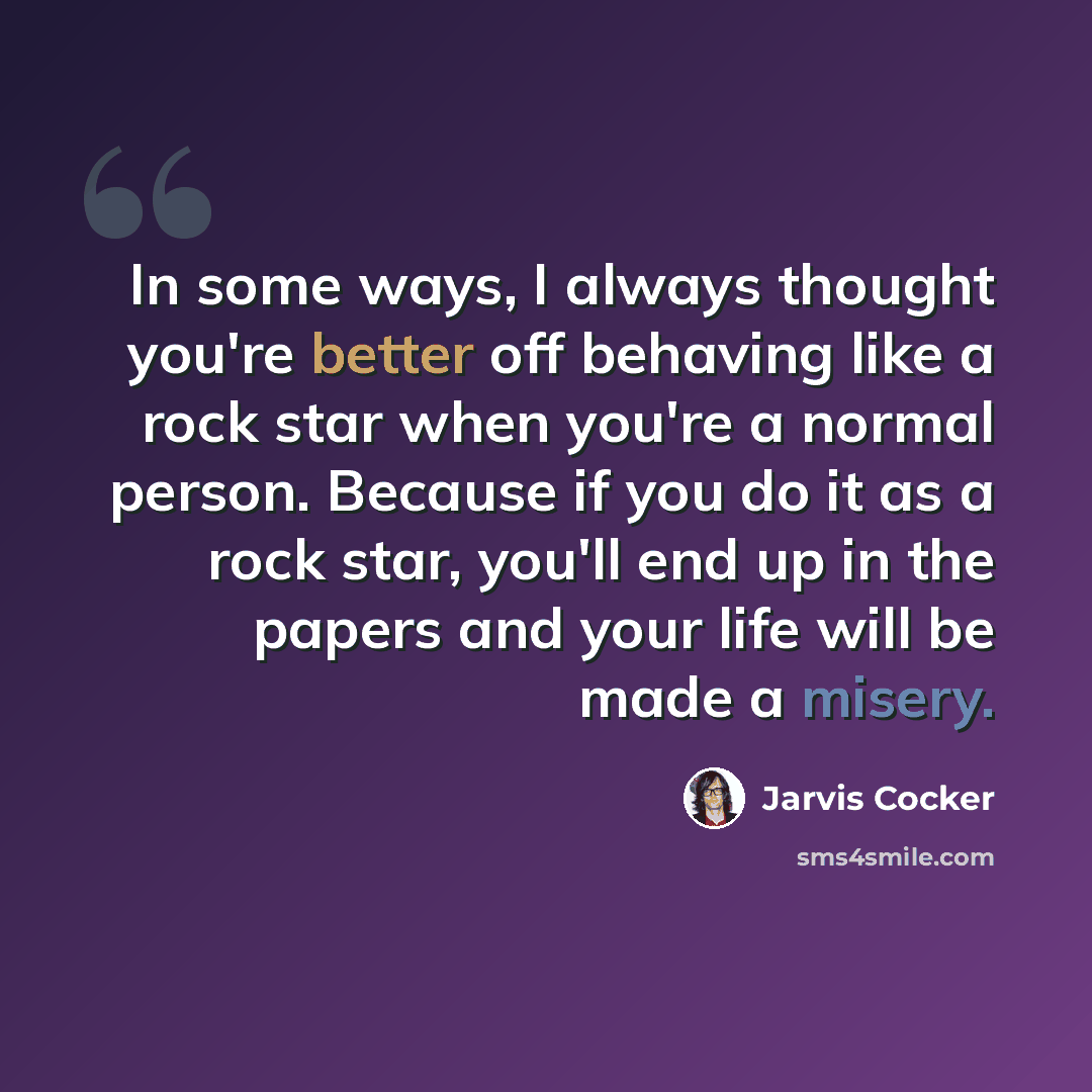 “In some ways, I always thought you're better off behaving like a rock star when you're a normal person. Because if you do it as a rock star, you'll end up in the papers and your life will be made a misery.” quote by Jarvis Cocker