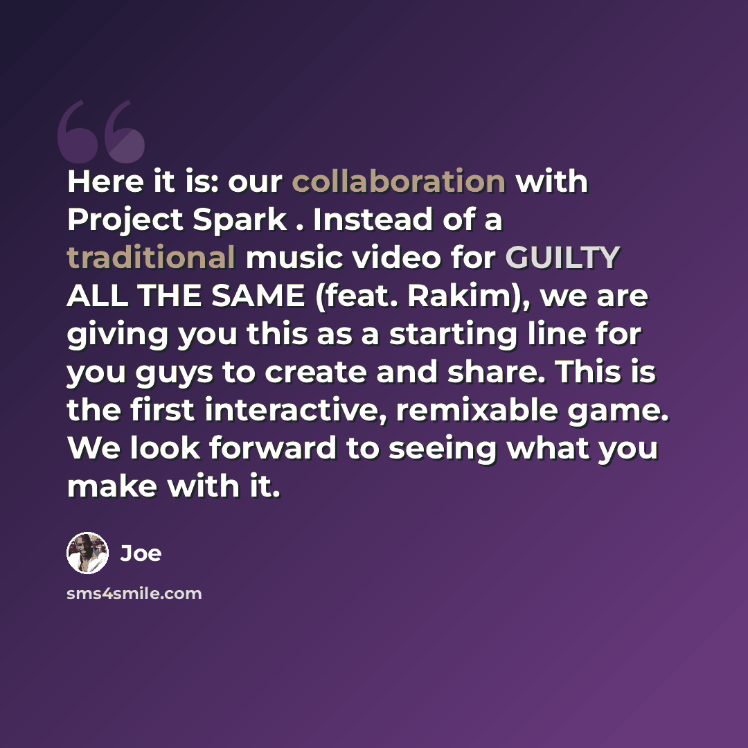 “Here it is: our collaboration with Project Spark . Instead of a traditional music video for GUILTY ALL THE SAME (feat. Rakim), we are giving you this as a starting line for you guys to create and share. This is the first interactive, remixable game. We look forward to seeing what you make with it.” quote by Joe