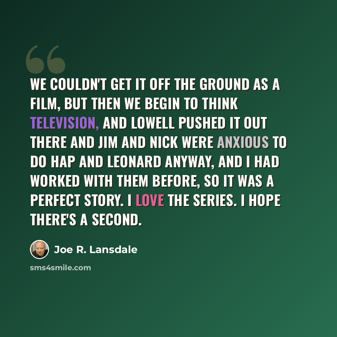 “We couldn't get it off the ground as a film, but then we begin to think television, and Lowell pushed it out there and Jim and Nick were anxious to do Hap and Leonard anyway, and I had worked with them before, so it was a perfect story. I love the series. I hope there's a second.” quote by Joe R. Lansdale