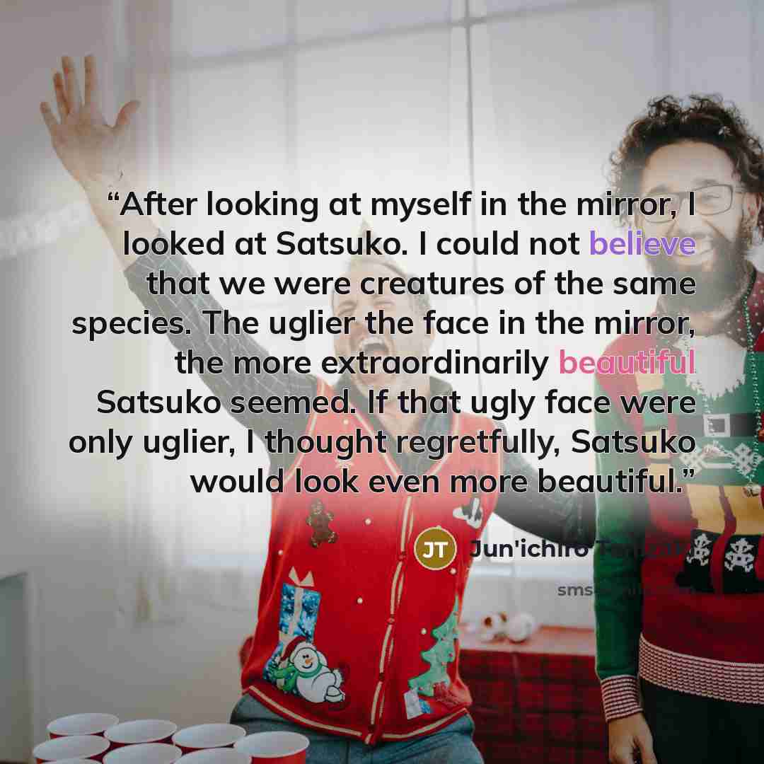“After looking at myself in the mirror, I looked at Satsuko. I could not believe that we were creatures of the same species. The uglier the face in the mirror, the more extraordinarily beautiful Satsuko seemed. If that ugly face were only uglier, I thought regretfully, Satsuko would look even more…” quote by Jun'ichirō Tanizaki