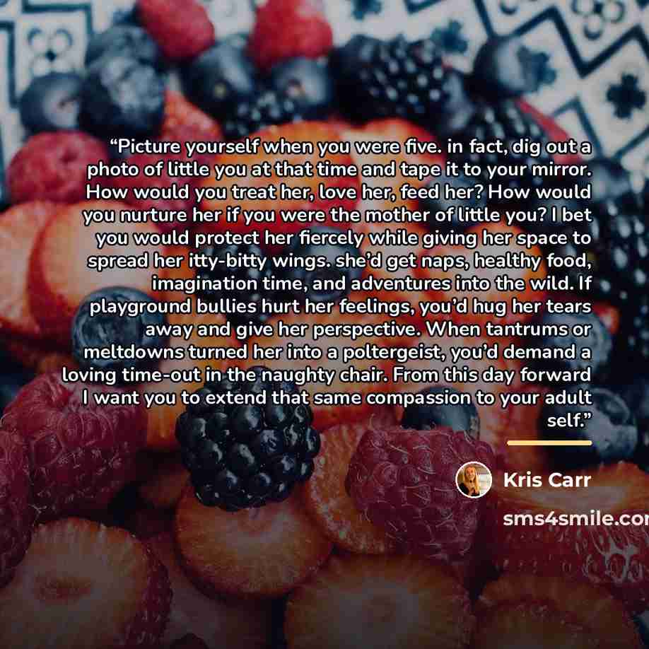 “Picture yourself when you were five. in fact, dig out a photo of little you at that time and tape it to your mirror. How would you treat her, love her, feed her? How would you nurture her if you were the mother of little you? I bet you would protect her fiercely while giving her space to spread…” quote by Kris Carr
