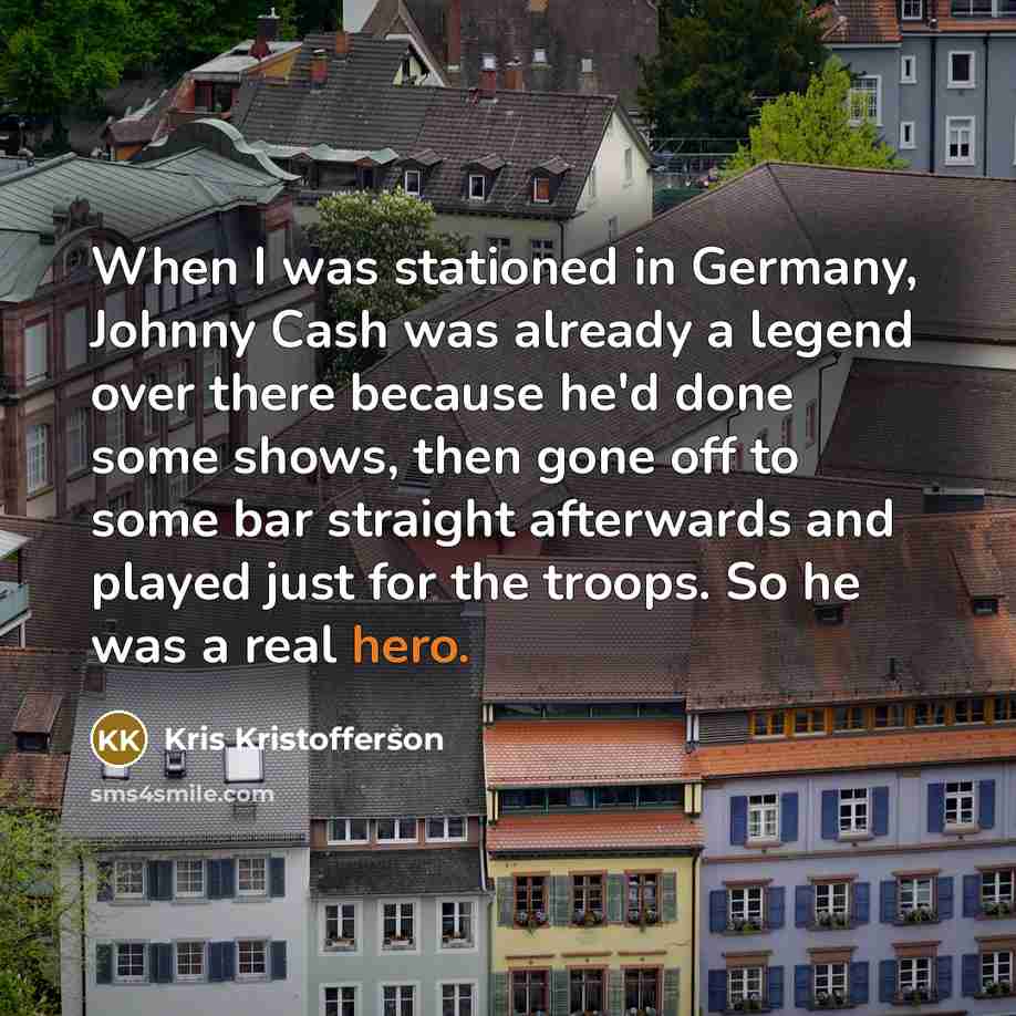“When I was stationed in Germany, Johnny Cash was already a legend over there because he'd done some shows, then gone off to some bar straight afterwards and played just for the troops. So he was a real hero.” quote by Kris Kristofferson