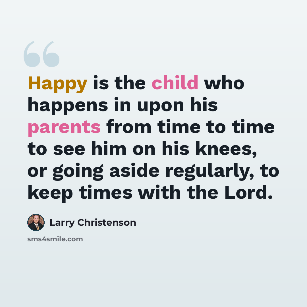 “Happy is the child who happens in upon his parents from time to time to see him on his knees, or going aside regularly, to keep times with the Lord.” quote by Larry Christenson