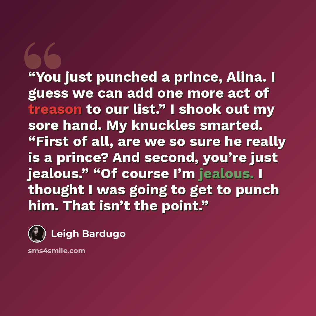 “You just punched a prince, Alina. I guess we can add one more act of treason to our list.” I shook out my sore hand. My knuckles smarted. “First of all, are we so sure he really is a prince? And second, you’re just jealous.” “Of course I’m jealous. I thought I was going to get to punch him. That…” quote by Leigh Bardugo