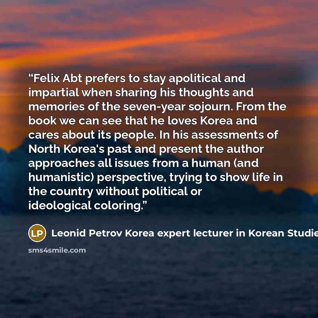 “Felix Abt prefers to stay apolitical and impartial when sharing his thoughts and memories of the seven-year sojourn. From the book we can see that he loves Korea and cares about its people. In his assessments of North Korea's past and present the author approaches all issues from a human (and…” quote by Leonid Petrov Korea expert lecturer in Korean Studies The University of Sydney