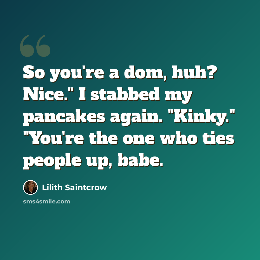 “So you're a dom, huh? Nice." I stabbed my pancakes again. "Kinky." "You're the one who ties people up, babe.” quote by Lilith Saintcrow