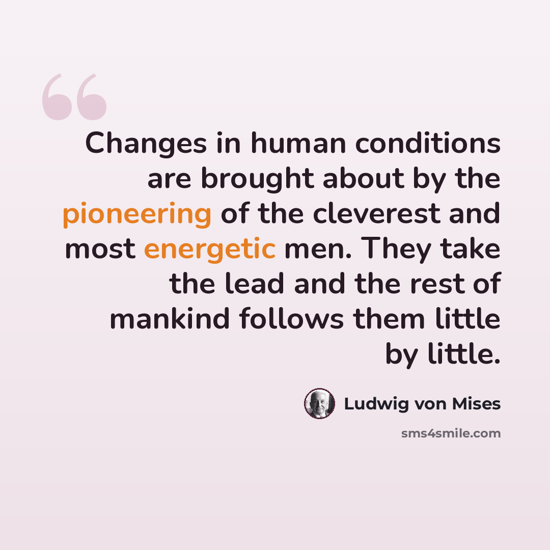 “Changes in human conditions are brought about by the pioneering of the cleverest and most energetic men. They take the lead and the rest of mankind follows them little by little.” quote by Ludwig von Mises