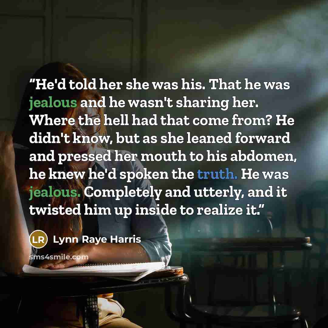 “He'd told her she was his. That he was jealous and he wasn't sharing her. Where the hell had that come from? He didn't know, but as she leaned forward and pressed her mouth to his abdomen, he knew he'd spoken the truth. He was jealous. Completely and utterly, and it twisted him up inside to…” quote by Lynn Raye Harris