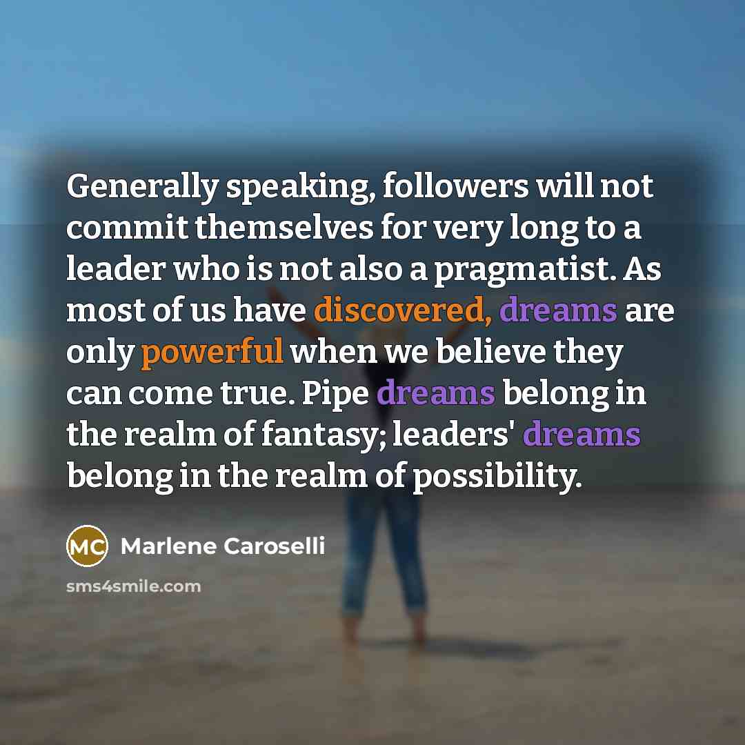 “Generally speaking, followers will not commit themselves for very long to a leader who is not also a pragmatist. As most of us have discovered, dreams are only powerful when we believe they can come true. Pipe dreams belong in the realm of fantasy; leaders' dreams belong in the realm of possibility.” quote by Marlene Caroselli