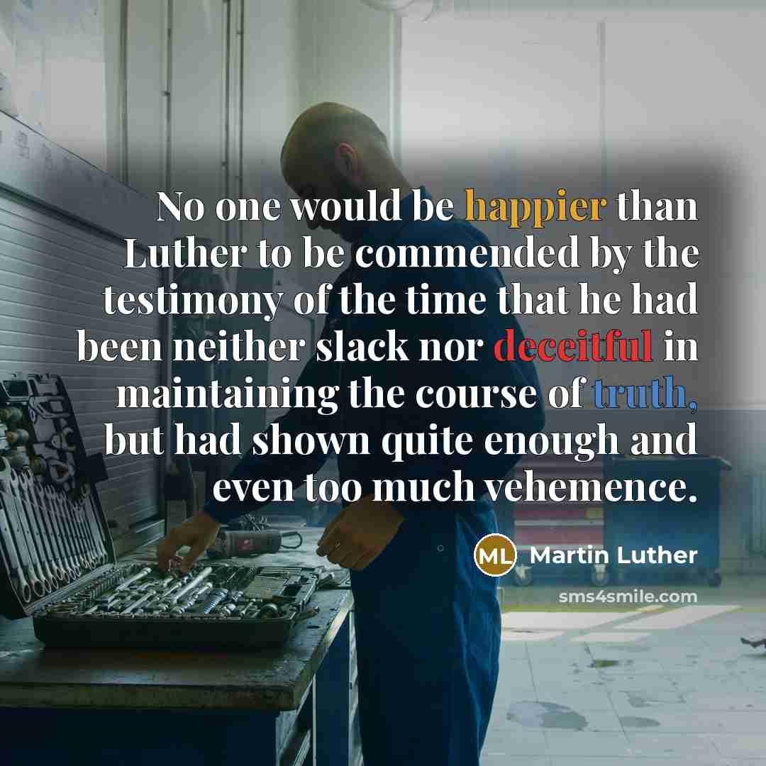 “No one would be happier than Luther to be commended by the testimony of the time that he had been neither slack nor deceitful in maintaining the course of truth, but had shown quite enough and even too much vehemence.” quote by Martin Luther