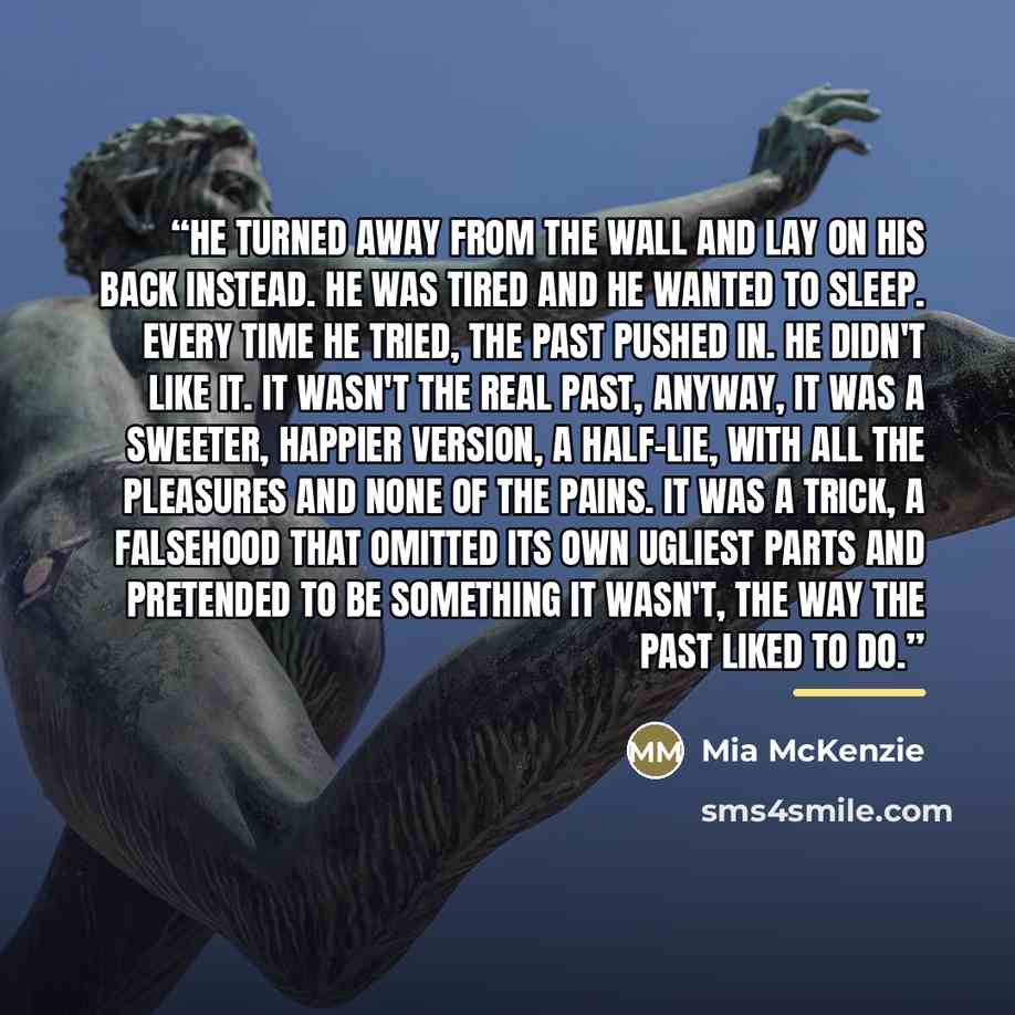 “He turned away from the wall and lay on his back instead. He was tired and he wanted to sleep. Every time he tried, the past pushed in. He didn't like it. It wasn't the real past, anyway, it was a sweeter, happier version, a half-lie, with all the pleasures and none of the pains. It was a trick, a…” quote by Mia McKenzie