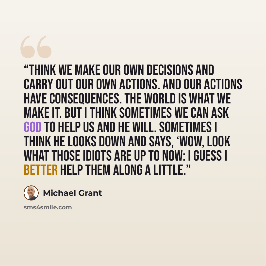 “think we make our own decisions and carry out our own actions. And our actions have consequences. The world is what we make it. But I think sometimes we can ask God to help us and He will. Sometimes I think He looks down and says, ‘Wow, look what those idiots are up to now: I guess I better help…” quote by Michael Grant