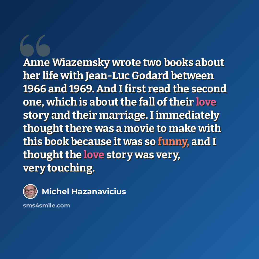 “Anne Wiazemsky wrote two books about her life with Jean-Luc Godard between 1966 and 1969. And I first read the second one, which is about the fall of their love story and their marriage. I immediately thought there was a movie to make with this book because it was so funny, and I thought the love…” quote by Michel Hazanavicius