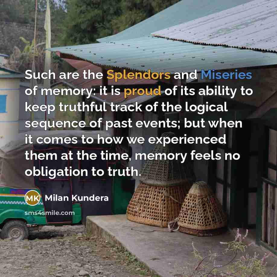 “Such are the Splendors and Miseries of memory: it is proud of its ability to keep truthful track of the logical sequence of past events; but when it comes to how we experienced them at the time, memory feels no obligation to truth.” quote by Milan Kundera
