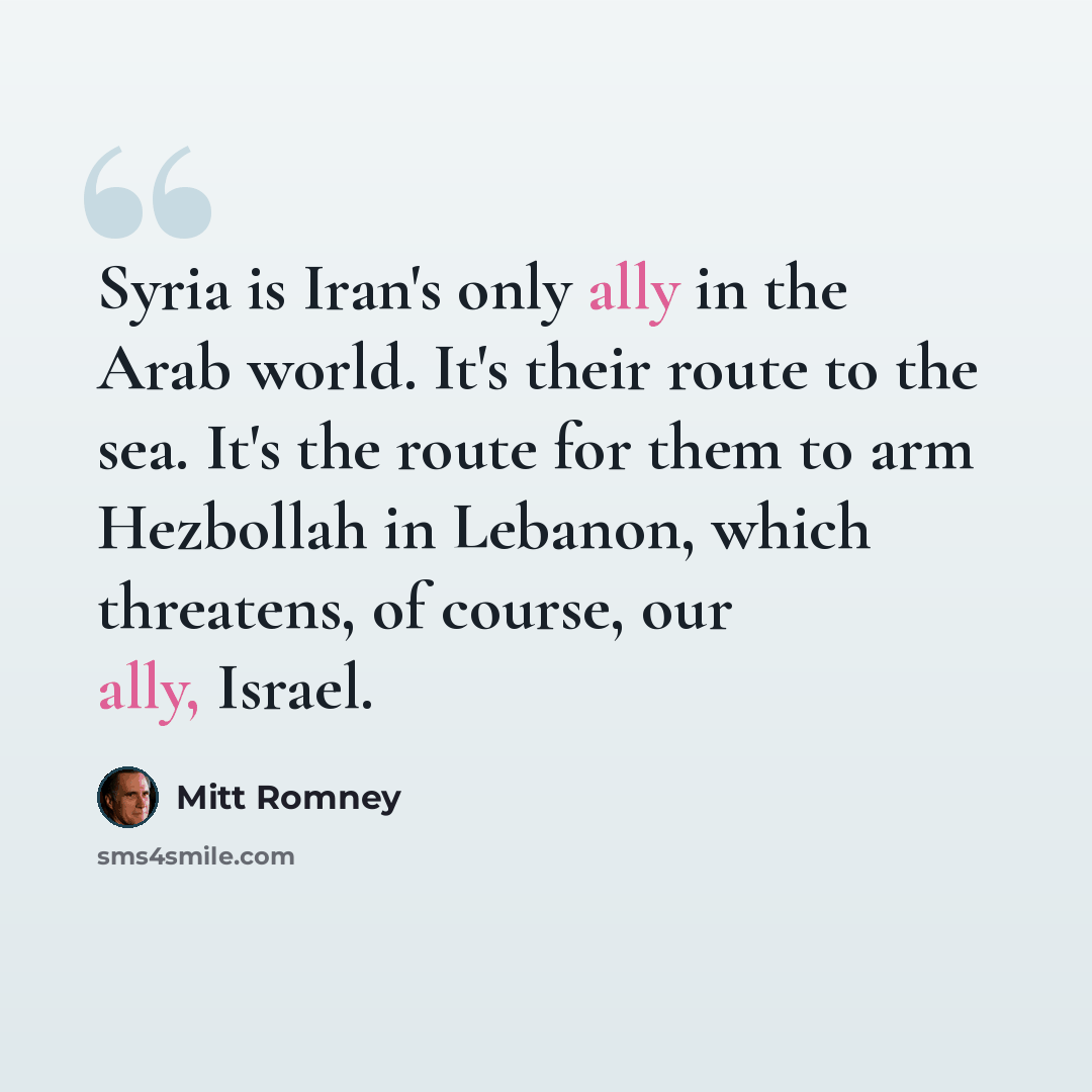 “Syria is Iran's only ally in the Arab world. It's their route to the sea. It's the route for them to arm Hezbollah in Lebanon, which threatens, of course, our ally, Israel.” quote by Mitt Romney