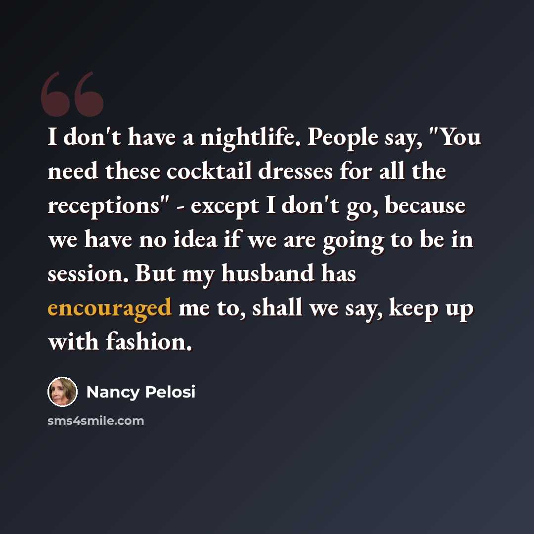 “I don't have a nightlife. People say, "You need these cocktail dresses for all the receptions" - except I don't go, because we have no idea if we are going to be in session. But my husband has encouraged me to, shall we say, keep up with fashion.” quote by Nancy Pelosi