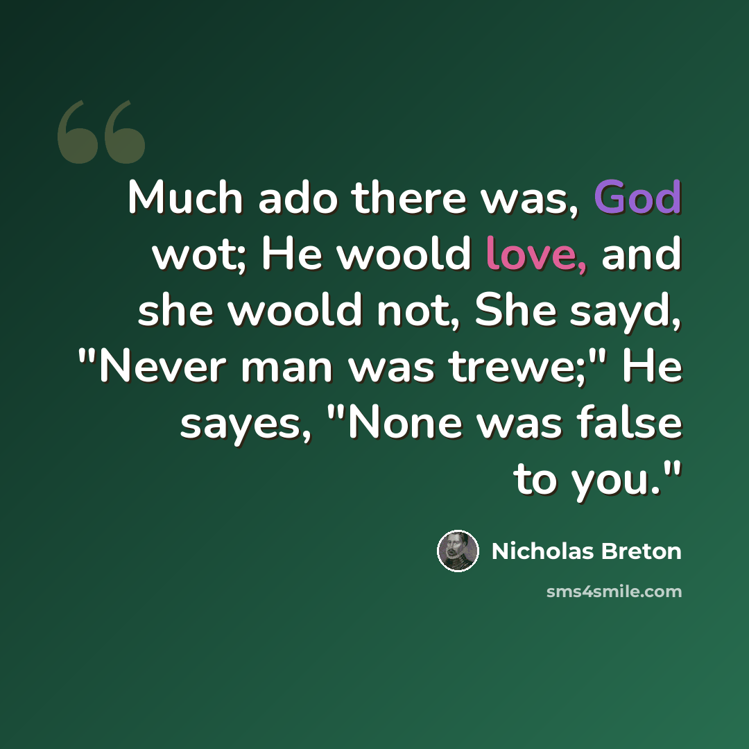 “Much ado there was, God wot; He woold love, and she woold not, She sayd, "Never man was trewe;" He sayes, "None was false to you."” quote by Nicholas Breton