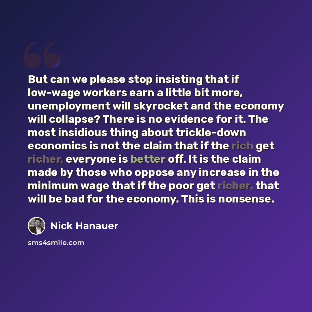 “But can we please stop insisting that if low-wage workers earn a little bit more, unemployment will skyrocket and the economy will collapse? There is no evidence for it. The most insidious thing about trickle-down economics is not the claim that if the rich get richer, everyone is better off. It…” quote by Nick Hanauer