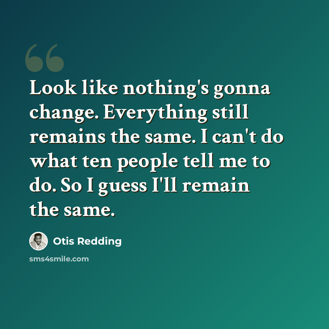 “Look like nothing's gonna change. Everything still remains the same. I can't do what ten people tell me to do. So I guess I'll remain the same.” quote by Otis Redding