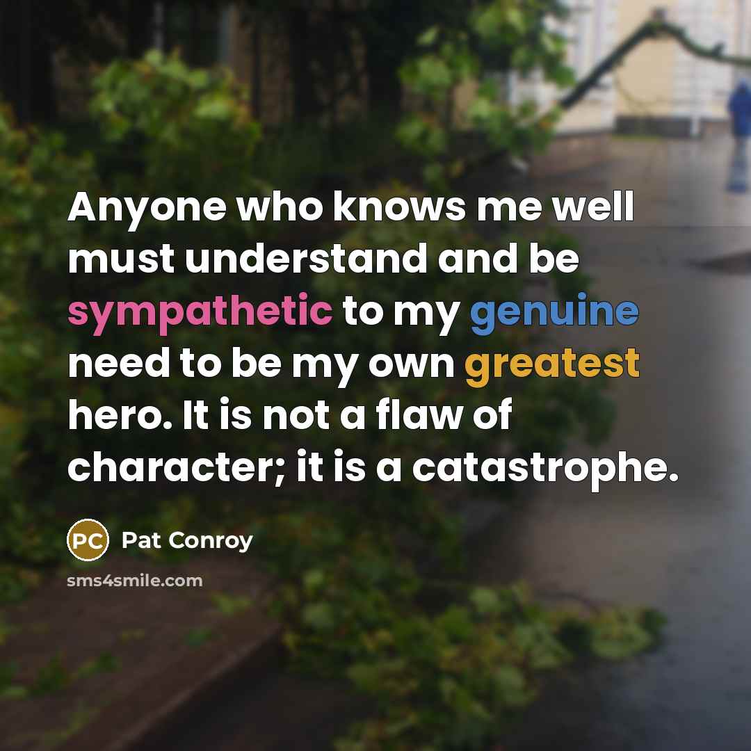 “Anyone who knows me well must understand and be sympathetic to my genuine need to be my own greatest hero. It is not a flaw of character; it is a catastrophe.” quote by Pat Conroy