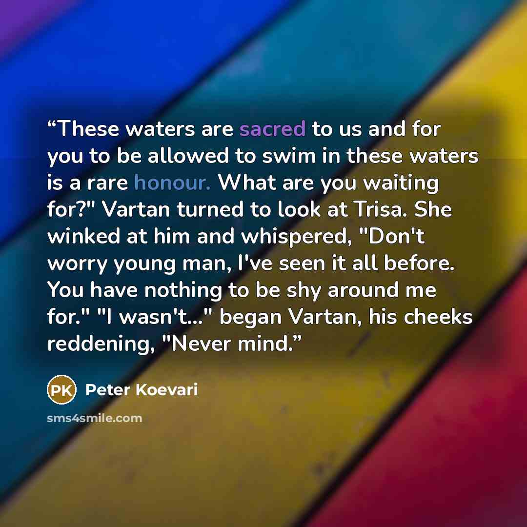 “These waters are sacred to us and for you to be allowed to swim in these waters is a rare honour. What are you waiting for?" Vartan turned to look at Trisa. She winked at him and whispered, "Don't worry young man, I've seen it all before. You have nothing to be shy around me for." "I wasn't..."…” quote by Peter Koevari