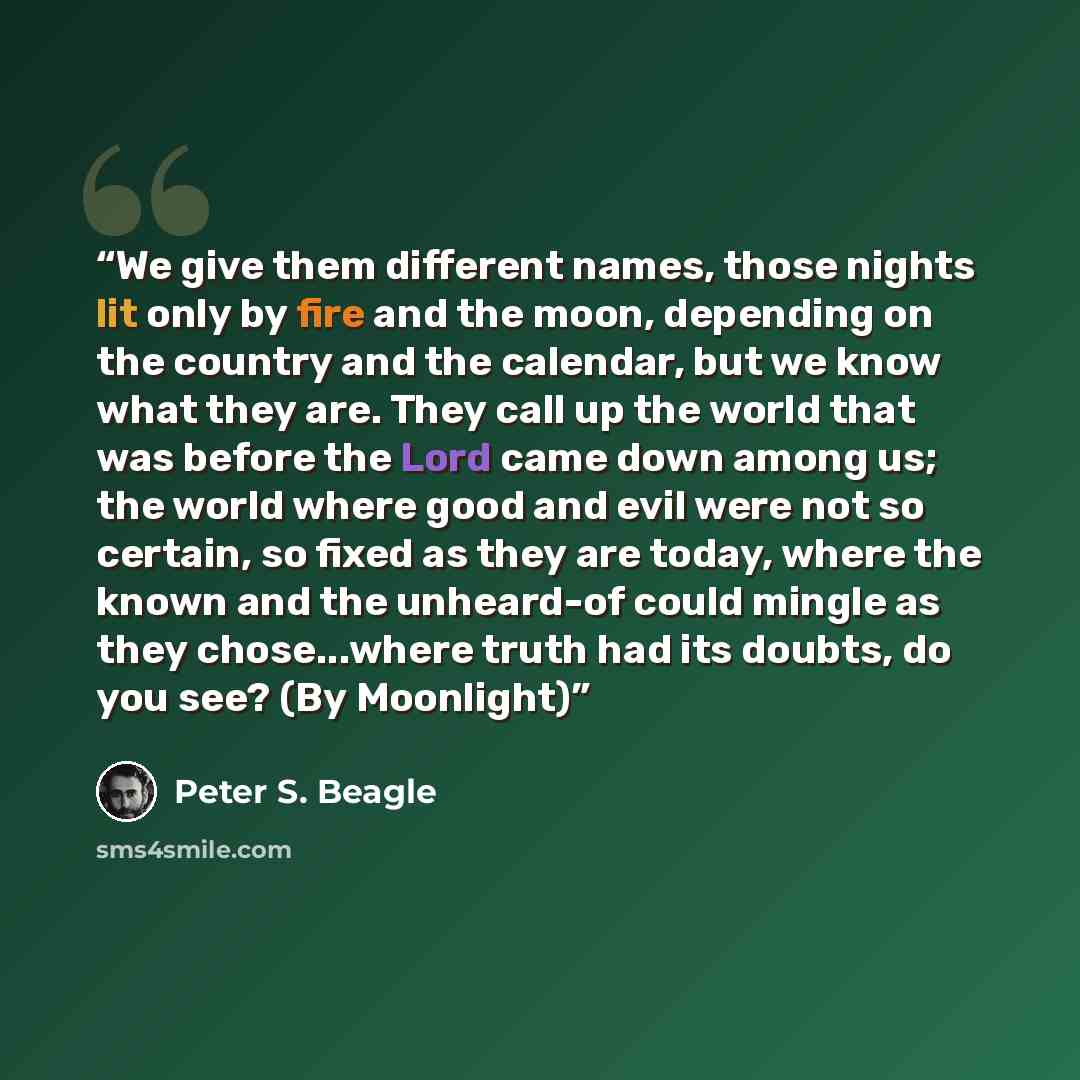 “We give them different names, those nights lit only by fire and the moon, depending on the country and the calendar, but we know what they are. They call up the world that was before the Lord came down among us; the world where good and evil were not so certain, so fixed as they are today, where…” quote by Peter S. Beagle