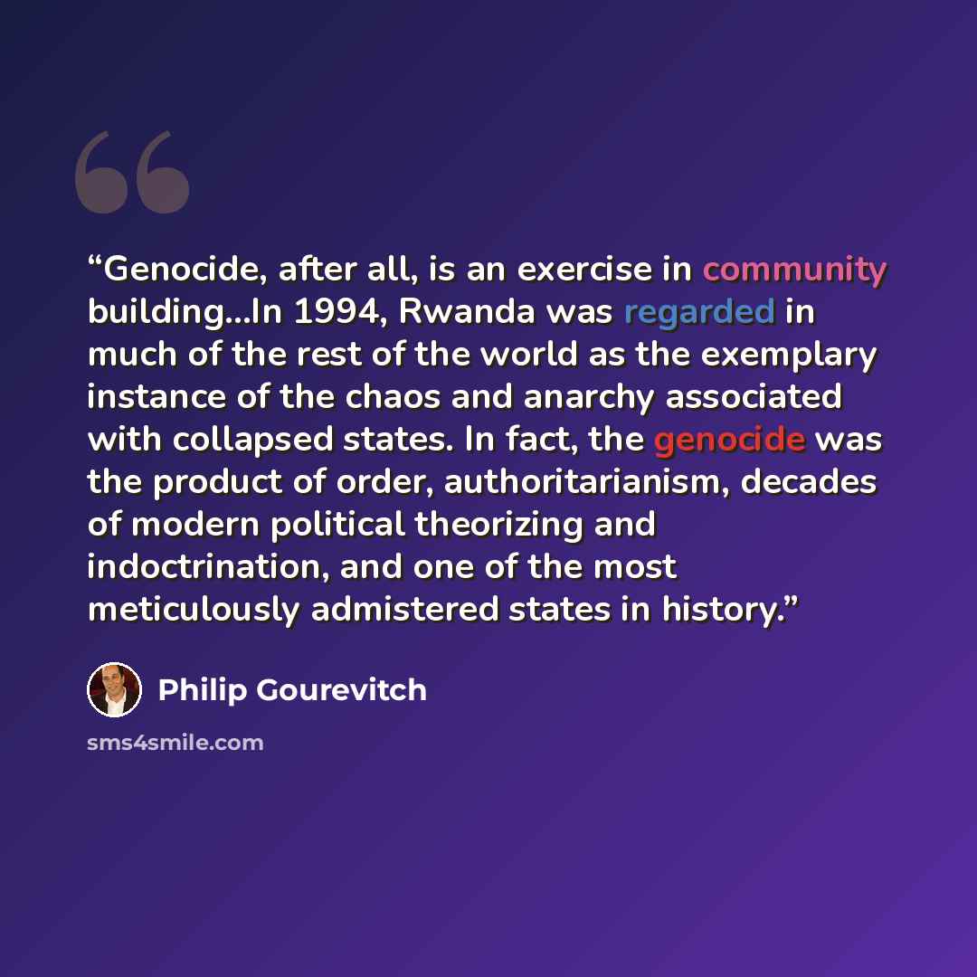 “Genocide, after all, is an exercise in community building...In 1994, Rwanda was regarded in much of the rest of the world as the exemplary instance of the chaos and anarchy associated with collapsed states. In fact, the genocide was the product of order, authoritarianism, decades of modern…” quote by Philip Gourevitch