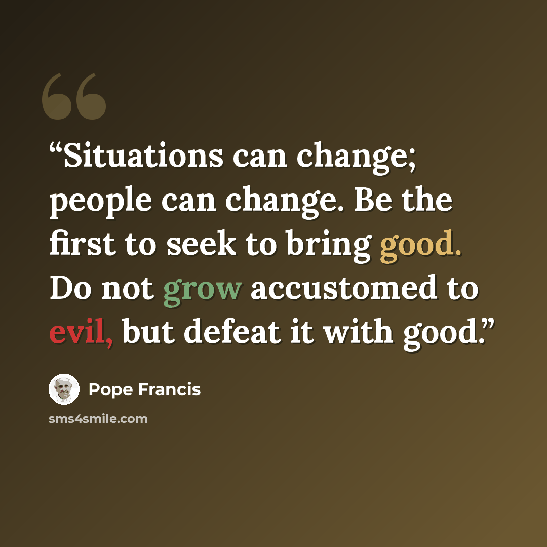 “Situations can change; people can change. Be the first to seek to bring good. Do not grow accustomed to evil, but defeat it with good.” quote by Pope Francis
