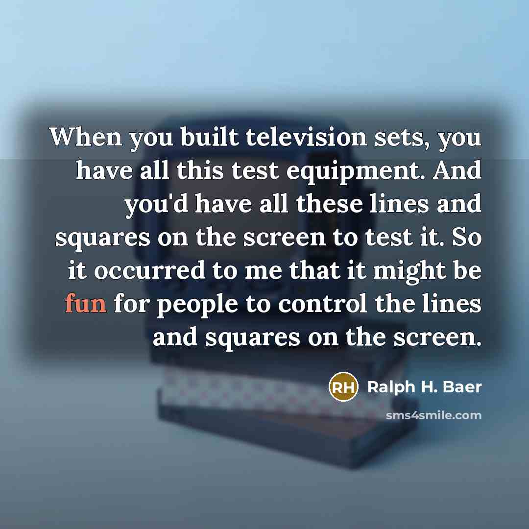 “When you built television sets, you have all this test equipment. And you'd have all these lines and squares on the screen to test it. So it occurred to me that it might be fun for people to control the lines and squares on the screen.” quote by Ralph H. Baer