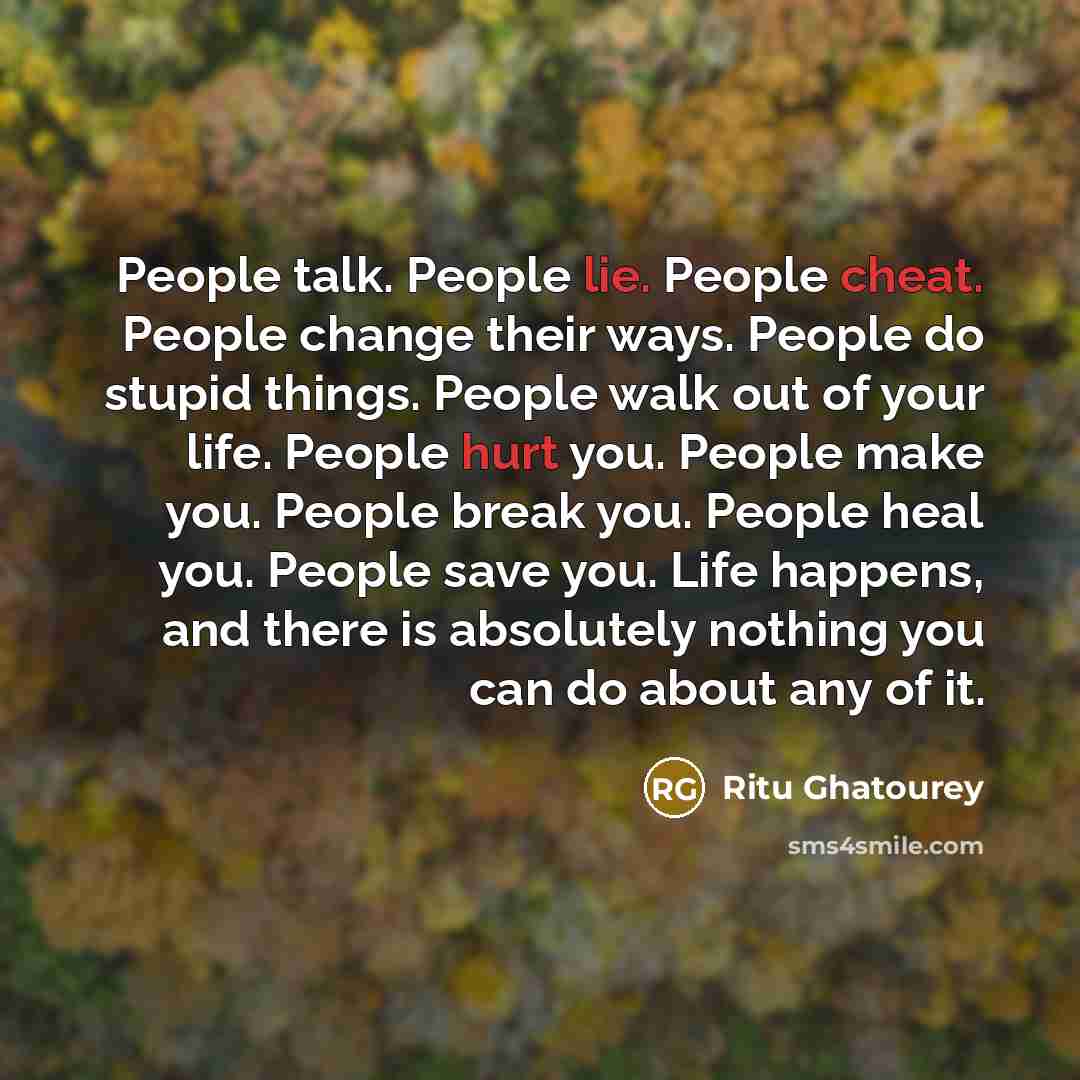“People talk. People lie. People cheat. People change their ways. People do stupid things. People walk out of your life. People hurt you. People make you. People break you. People heal you. People save you. Life happens, and there is absolutely nothing you can do about any of it.” quote by Ritu Ghatourey