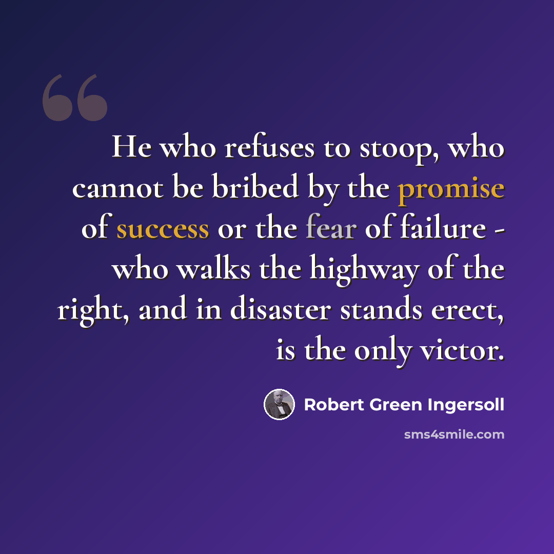 “He who refuses to stoop, who cannot be bribed by the promise of success or the fear of failure - who walks the highway of the right, and in disaster stands erect, is the only victor.” quote by Robert Green Ingersoll
