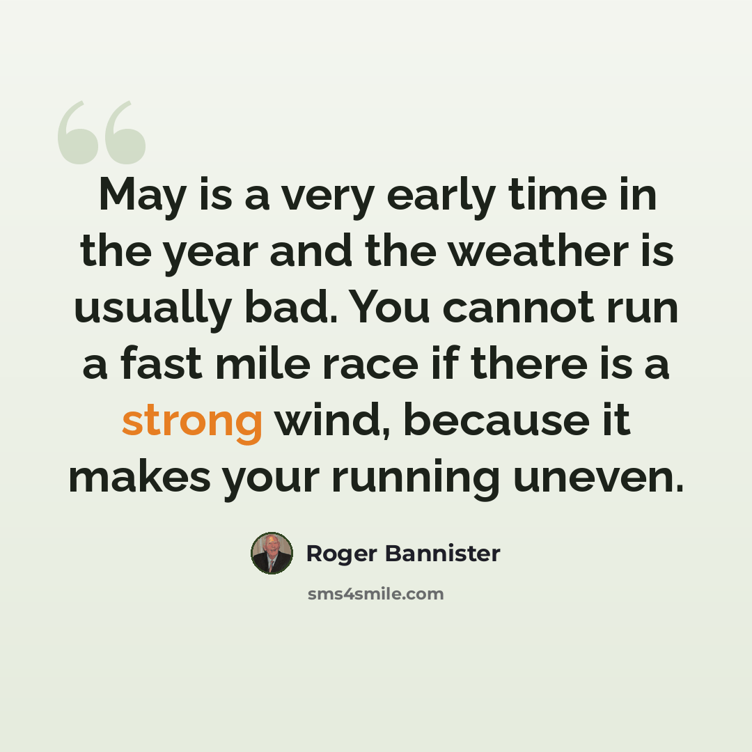 “May is a very early time in the year and the weather is usually bad. You cannot run a fast mile race if there is a strong wind, because it makes your running uneven.” quote by Roger Bannister